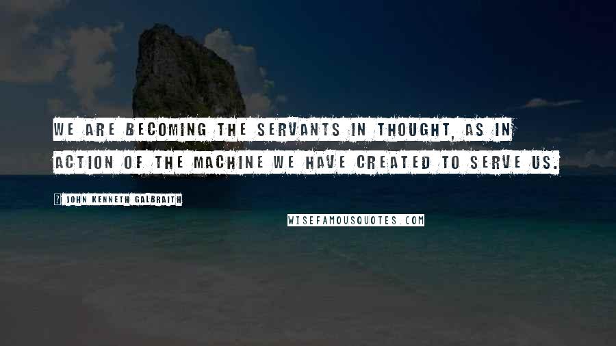 John Kenneth Galbraith Quotes: We are becoming the servants in thought, as in action of the machine we have created to serve us.
