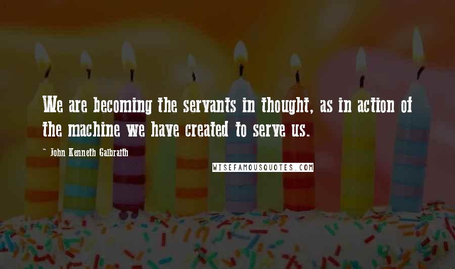 John Kenneth Galbraith Quotes: We are becoming the servants in thought, as in action of the machine we have created to serve us.