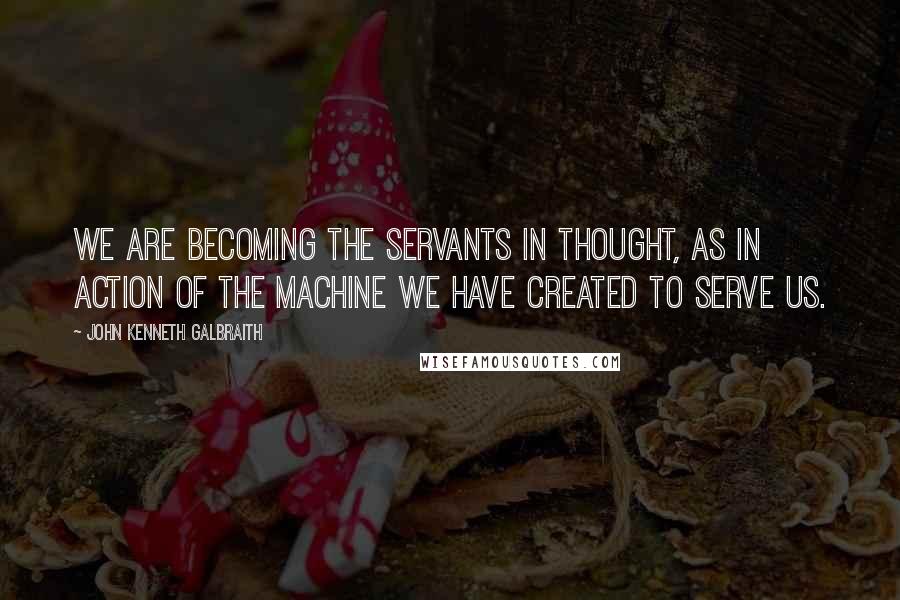 John Kenneth Galbraith Quotes: We are becoming the servants in thought, as in action of the machine we have created to serve us.