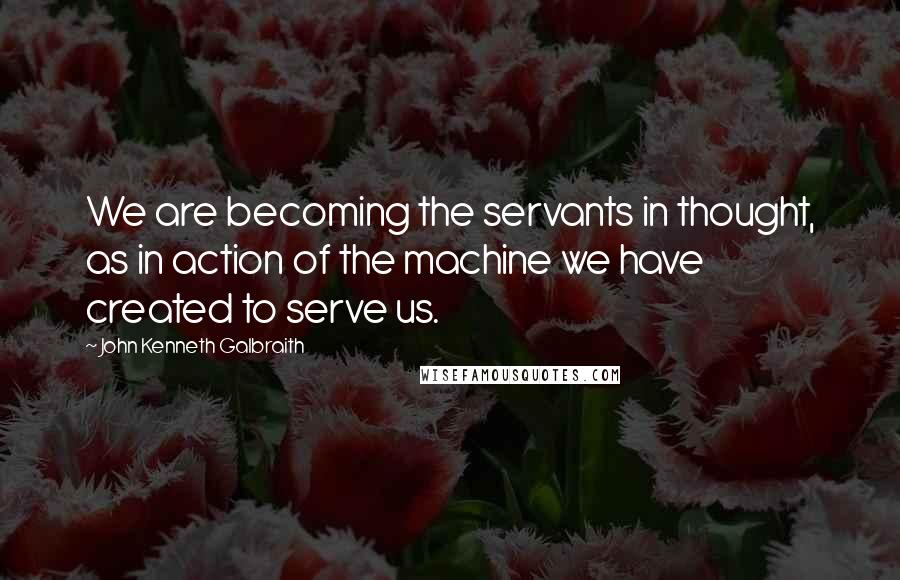 John Kenneth Galbraith Quotes: We are becoming the servants in thought, as in action of the machine we have created to serve us.