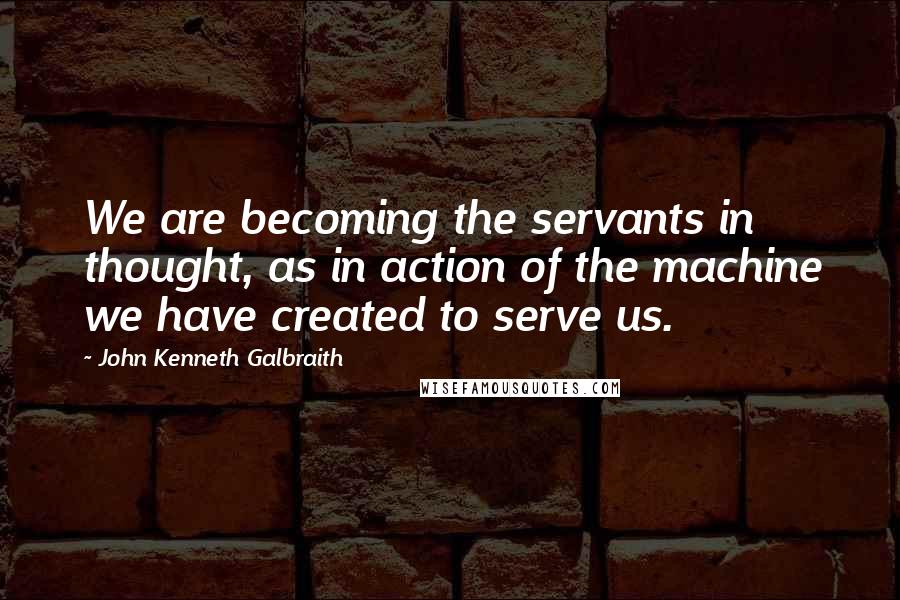 John Kenneth Galbraith Quotes: We are becoming the servants in thought, as in action of the machine we have created to serve us.