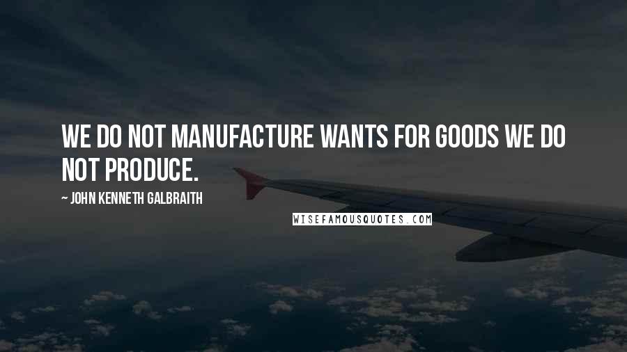 John Kenneth Galbraith Quotes: We do not manufacture wants for goods we do not produce.