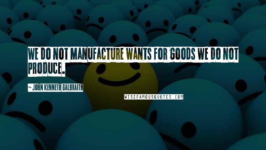 John Kenneth Galbraith Quotes: We do not manufacture wants for goods we do not produce.