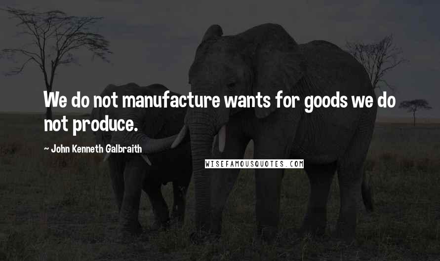 John Kenneth Galbraith Quotes: We do not manufacture wants for goods we do not produce.