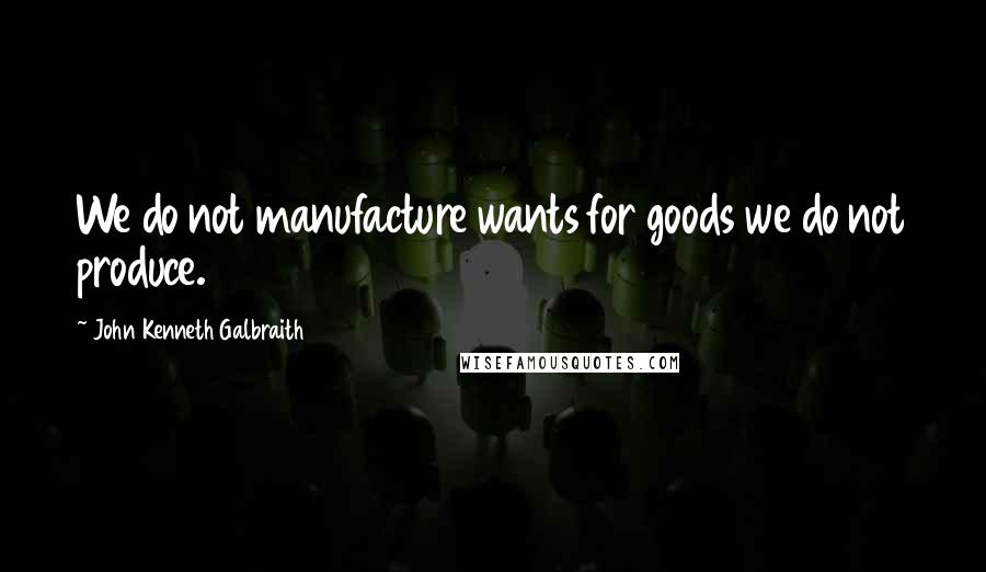 John Kenneth Galbraith Quotes: We do not manufacture wants for goods we do not produce.