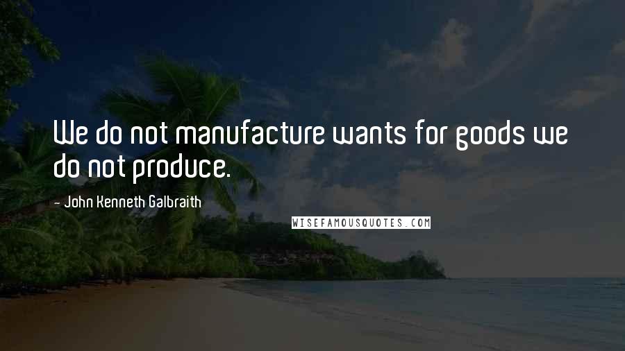 John Kenneth Galbraith Quotes: We do not manufacture wants for goods we do not produce.