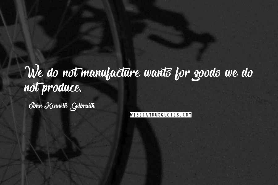 John Kenneth Galbraith Quotes: We do not manufacture wants for goods we do not produce.