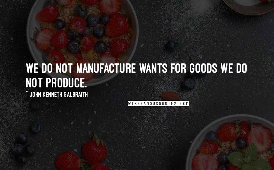 John Kenneth Galbraith Quotes: We do not manufacture wants for goods we do not produce.