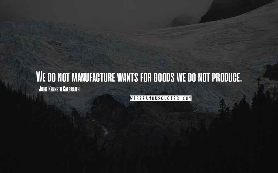 John Kenneth Galbraith Quotes: We do not manufacture wants for goods we do not produce.