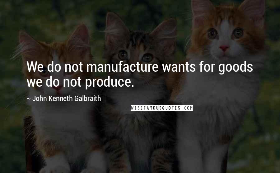 John Kenneth Galbraith Quotes: We do not manufacture wants for goods we do not produce.