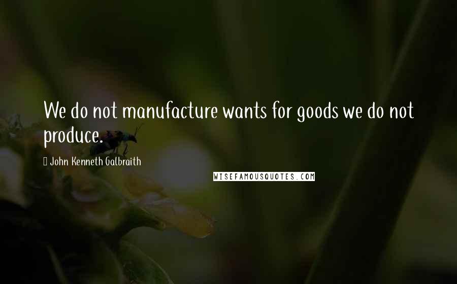 John Kenneth Galbraith Quotes: We do not manufacture wants for goods we do not produce.