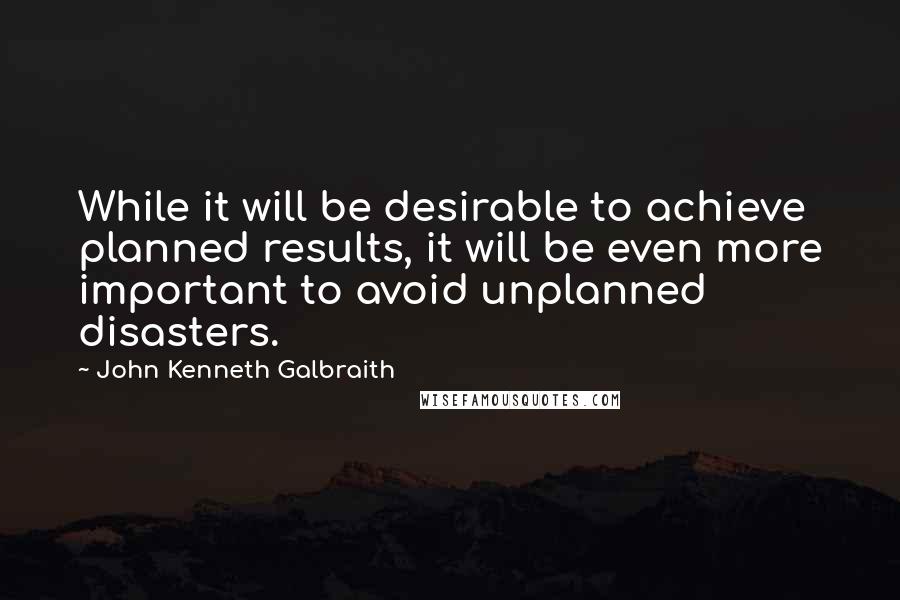 John Kenneth Galbraith Quotes: While it will be desirable to achieve planned results, it will be even more important to avoid unplanned disasters.