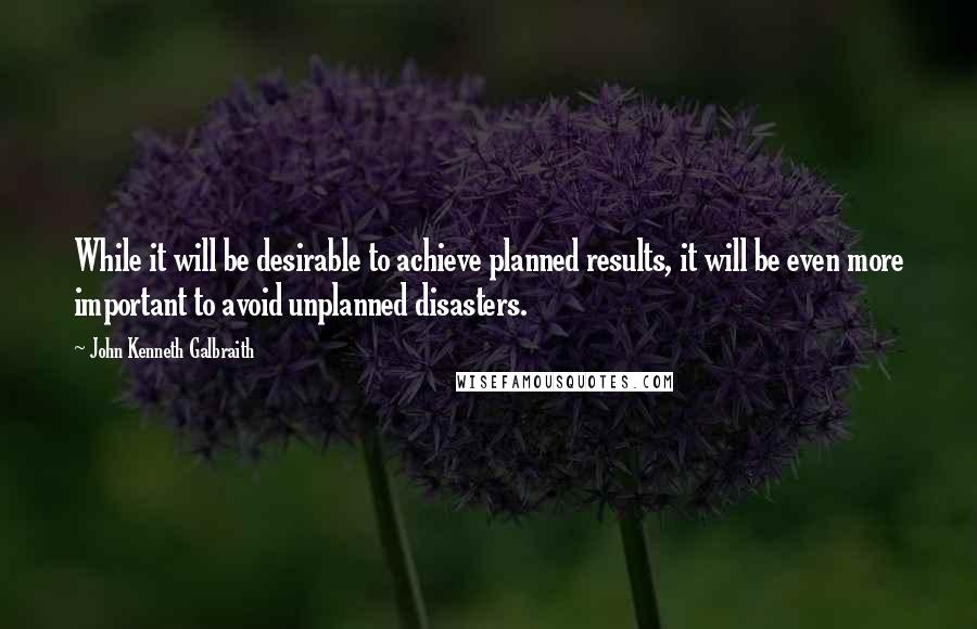 John Kenneth Galbraith Quotes: While it will be desirable to achieve planned results, it will be even more important to avoid unplanned disasters.