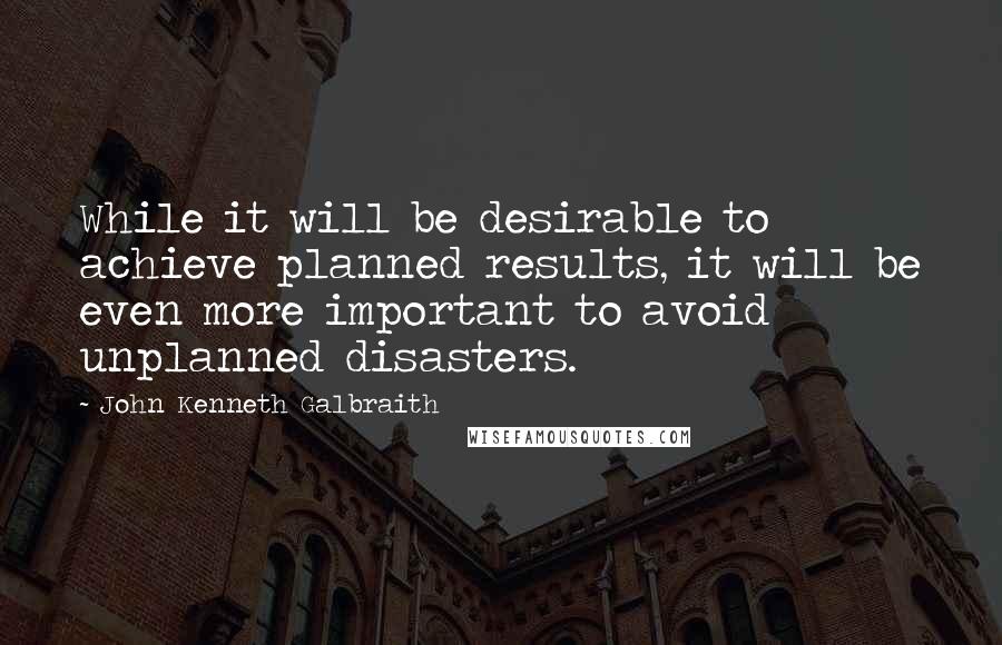 John Kenneth Galbraith Quotes: While it will be desirable to achieve planned results, it will be even more important to avoid unplanned disasters.