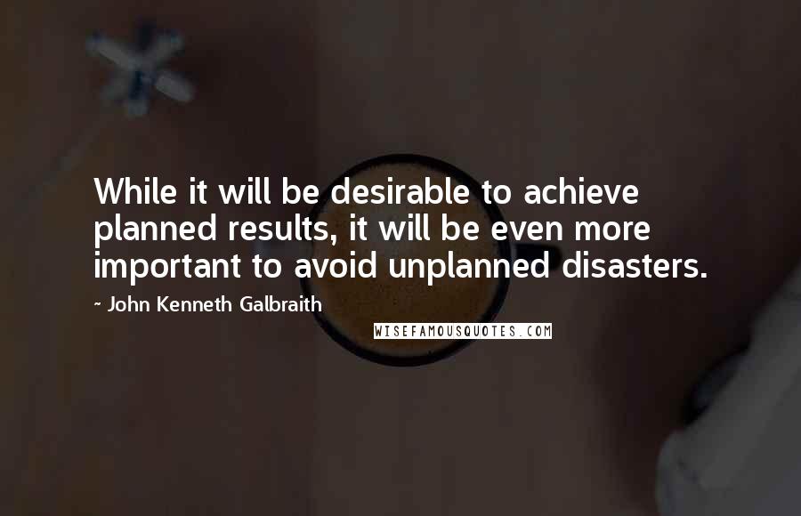 John Kenneth Galbraith Quotes: While it will be desirable to achieve planned results, it will be even more important to avoid unplanned disasters.