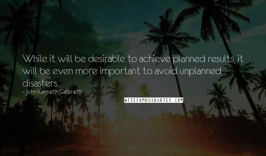 John Kenneth Galbraith Quotes: While it will be desirable to achieve planned results, it will be even more important to avoid unplanned disasters.