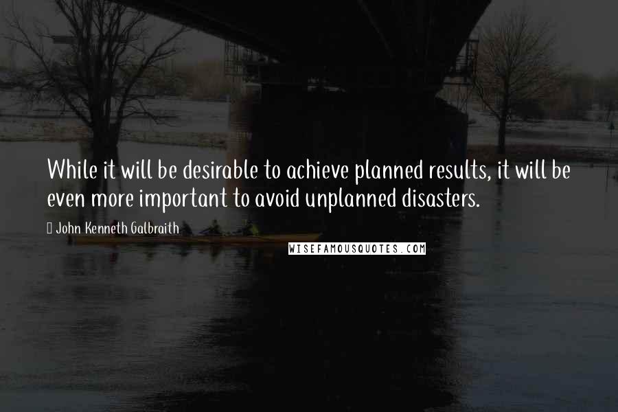 John Kenneth Galbraith Quotes: While it will be desirable to achieve planned results, it will be even more important to avoid unplanned disasters.