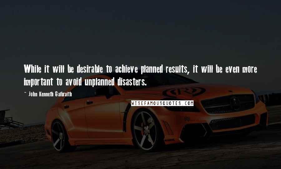 John Kenneth Galbraith Quotes: While it will be desirable to achieve planned results, it will be even more important to avoid unplanned disasters.