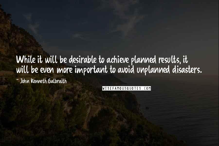 John Kenneth Galbraith Quotes: While it will be desirable to achieve planned results, it will be even more important to avoid unplanned disasters.