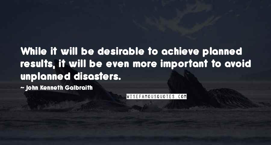 John Kenneth Galbraith Quotes: While it will be desirable to achieve planned results, it will be even more important to avoid unplanned disasters.