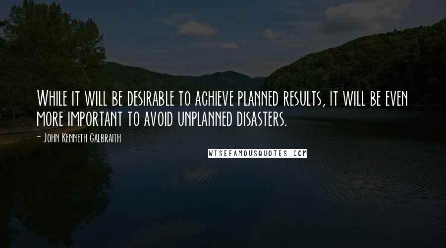 John Kenneth Galbraith Quotes: While it will be desirable to achieve planned results, it will be even more important to avoid unplanned disasters.