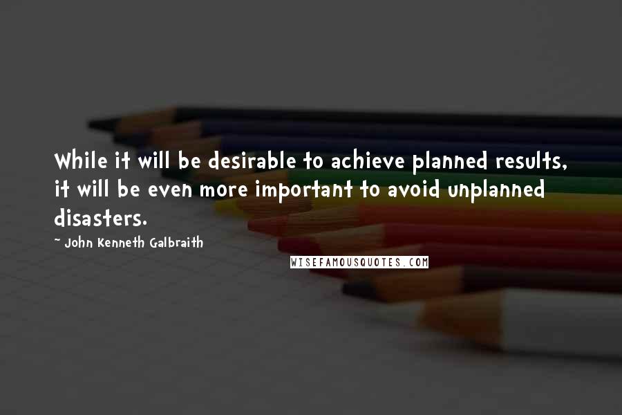 John Kenneth Galbraith Quotes: While it will be desirable to achieve planned results, it will be even more important to avoid unplanned disasters.