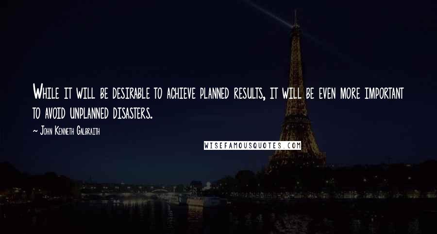 John Kenneth Galbraith Quotes: While it will be desirable to achieve planned results, it will be even more important to avoid unplanned disasters.