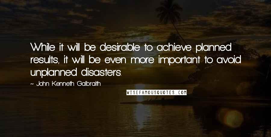 John Kenneth Galbraith Quotes: While it will be desirable to achieve planned results, it will be even more important to avoid unplanned disasters.