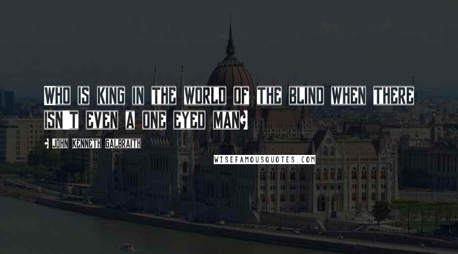 John Kenneth Galbraith Quotes: Who is king in the world of the blind when there isn't even a one eyed man?