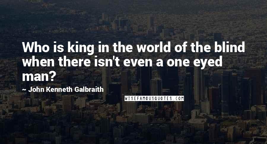 John Kenneth Galbraith Quotes: Who is king in the world of the blind when there isn't even a one eyed man?