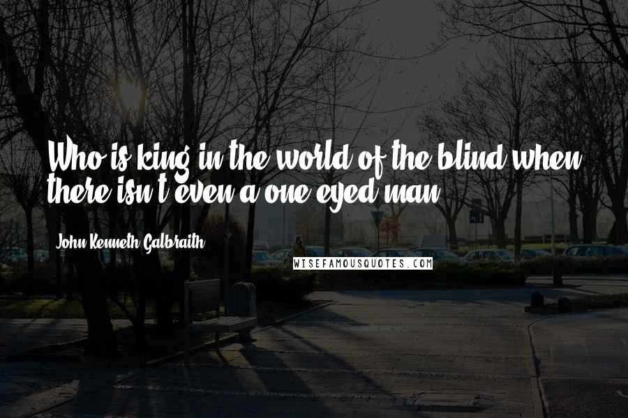 John Kenneth Galbraith Quotes: Who is king in the world of the blind when there isn't even a one eyed man?