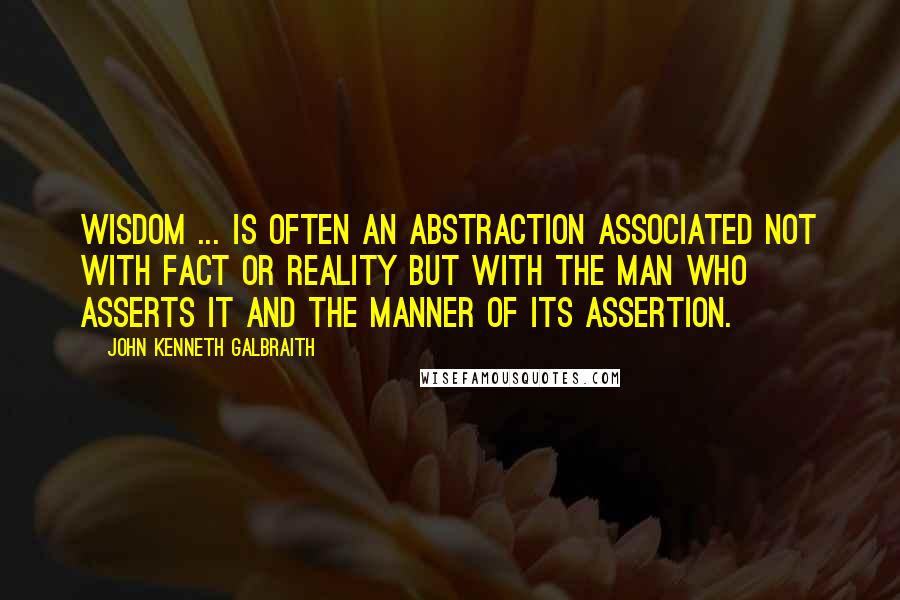 John Kenneth Galbraith Quotes: Wisdom ... is often an abstraction associated not with fact or reality but with the man who asserts it and the manner of its assertion.