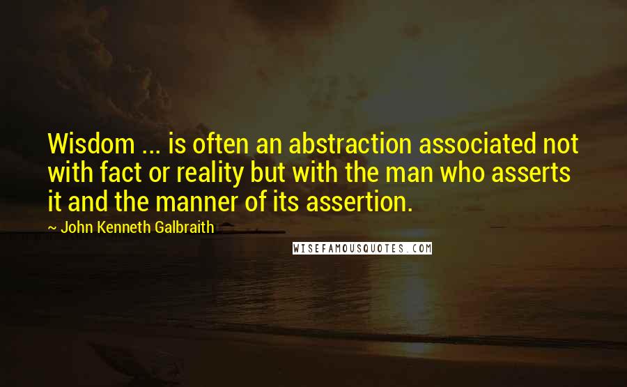 John Kenneth Galbraith Quotes: Wisdom ... is often an abstraction associated not with fact or reality but with the man who asserts it and the manner of its assertion.