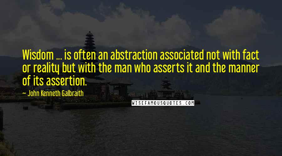 John Kenneth Galbraith Quotes: Wisdom ... is often an abstraction associated not with fact or reality but with the man who asserts it and the manner of its assertion.