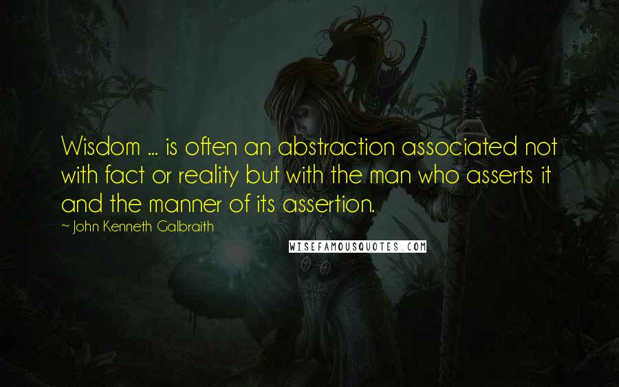 John Kenneth Galbraith Quotes: Wisdom ... is often an abstraction associated not with fact or reality but with the man who asserts it and the manner of its assertion.