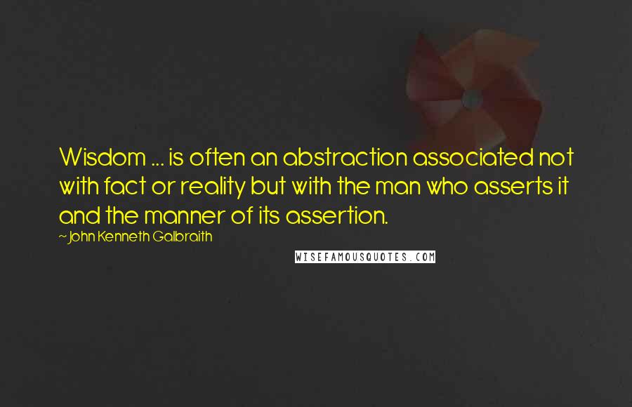 John Kenneth Galbraith Quotes: Wisdom ... is often an abstraction associated not with fact or reality but with the man who asserts it and the manner of its assertion.