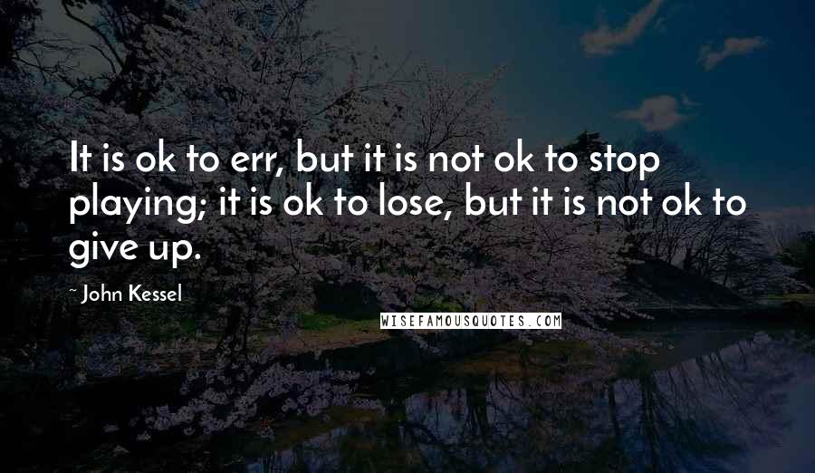 John Kessel Quotes: It is ok to err, but it is not ok to stop playing; it is ok to lose, but it is not ok to give up.