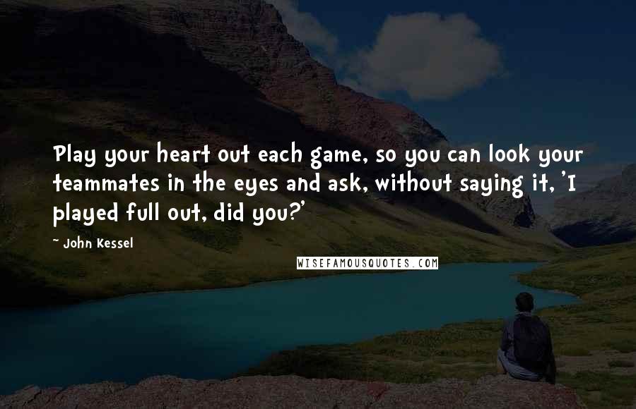 John Kessel Quotes: Play your heart out each game, so you can look your teammates in the eyes and ask, without saying it, 'I played full out, did you?'