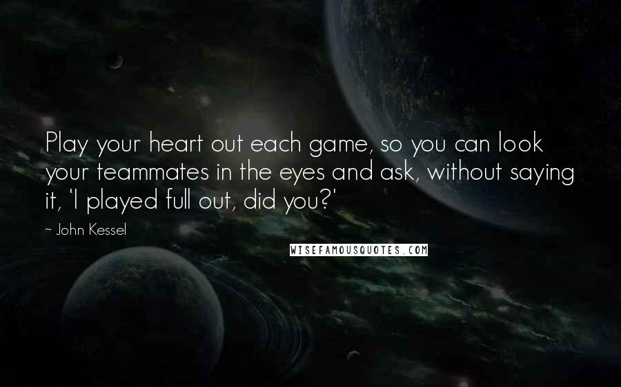 John Kessel Quotes: Play your heart out each game, so you can look your teammates in the eyes and ask, without saying it, 'I played full out, did you?'