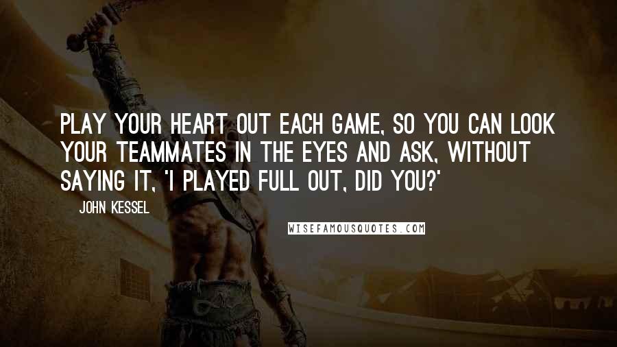 John Kessel Quotes: Play your heart out each game, so you can look your teammates in the eyes and ask, without saying it, 'I played full out, did you?'