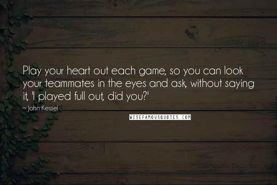 John Kessel Quotes: Play your heart out each game, so you can look your teammates in the eyes and ask, without saying it, 'I played full out, did you?'