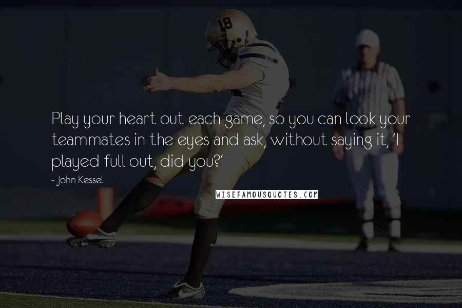 John Kessel Quotes: Play your heart out each game, so you can look your teammates in the eyes and ask, without saying it, 'I played full out, did you?'