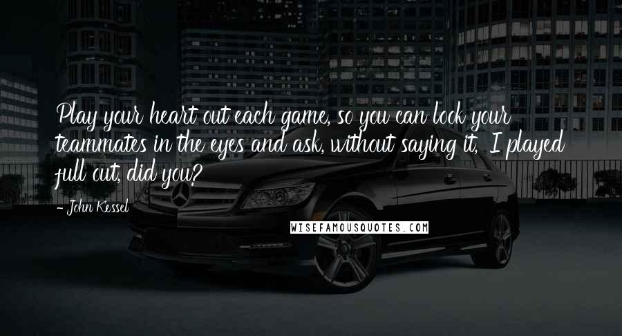 John Kessel Quotes: Play your heart out each game, so you can look your teammates in the eyes and ask, without saying it, 'I played full out, did you?'