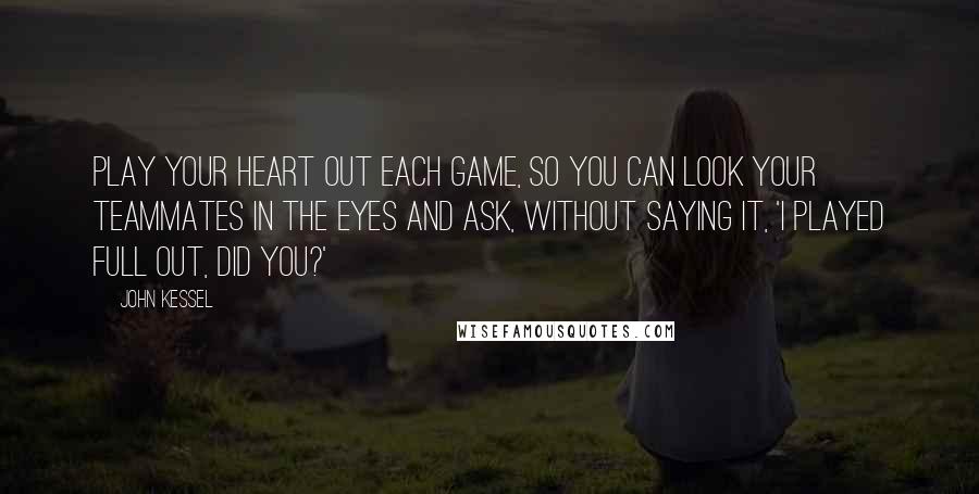 John Kessel Quotes: Play your heart out each game, so you can look your teammates in the eyes and ask, without saying it, 'I played full out, did you?'