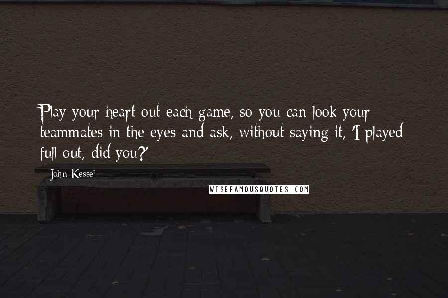 John Kessel Quotes: Play your heart out each game, so you can look your teammates in the eyes and ask, without saying it, 'I played full out, did you?'