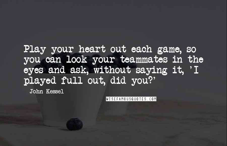 John Kessel Quotes: Play your heart out each game, so you can look your teammates in the eyes and ask, without saying it, 'I played full out, did you?'