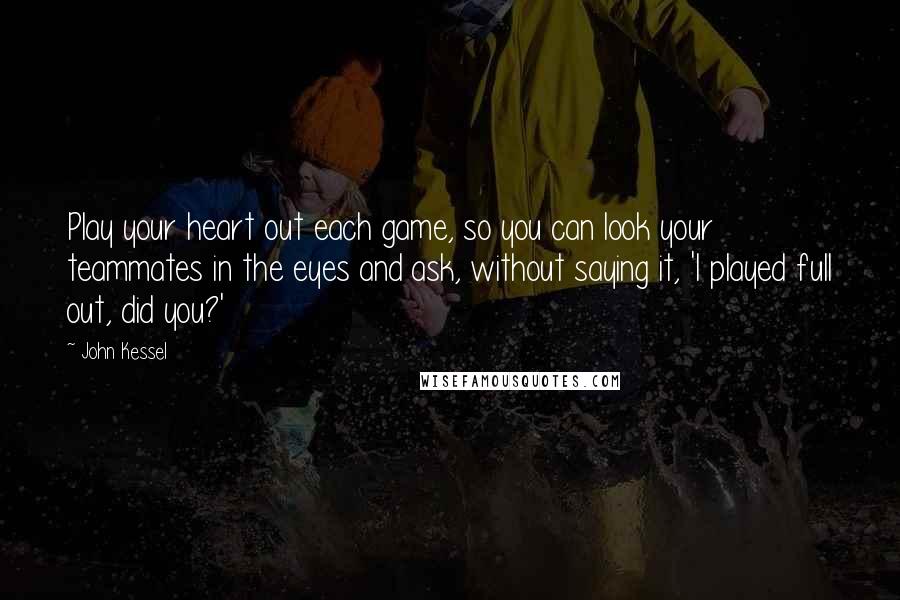 John Kessel Quotes: Play your heart out each game, so you can look your teammates in the eyes and ask, without saying it, 'I played full out, did you?'