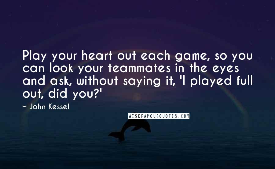 John Kessel Quotes: Play your heart out each game, so you can look your teammates in the eyes and ask, without saying it, 'I played full out, did you?'