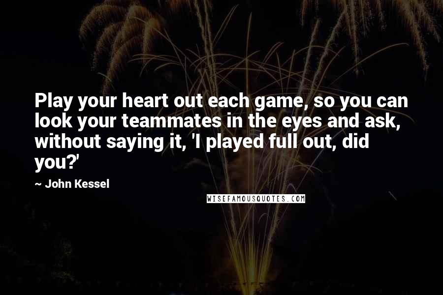 John Kessel Quotes: Play your heart out each game, so you can look your teammates in the eyes and ask, without saying it, 'I played full out, did you?'