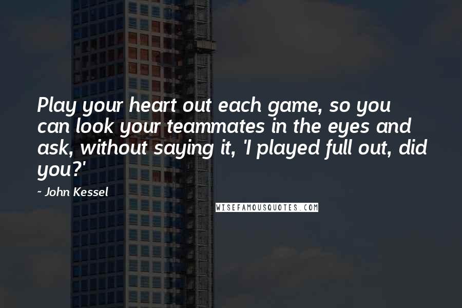 John Kessel Quotes: Play your heart out each game, so you can look your teammates in the eyes and ask, without saying it, 'I played full out, did you?'